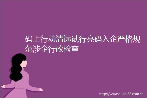 码上行动清远试行亮码入企严格规范涉企行政检查