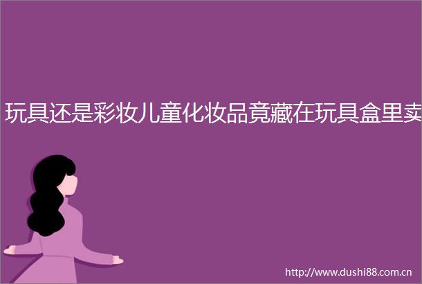 玩具还是彩妆儿童化妆品竟藏在玩具盒里卖
