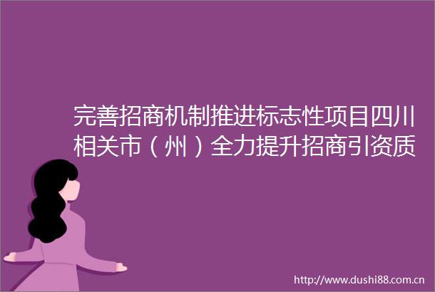 完善招商机制推进标志性项目四川相关市（州）全力提升招商引资质效
