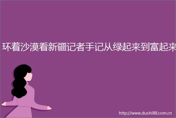 环着沙漠看新疆记者手记从绿起来到富起来