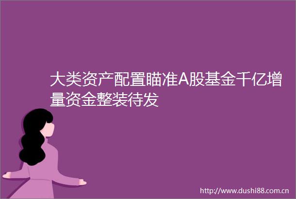 大类资产配置瞄准A股基金千亿增量资金整装待发