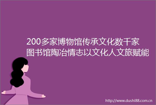 200多家博物馆传承文化数千家图书馆陶冶情志以文化人文旅赋能构筑精神家园