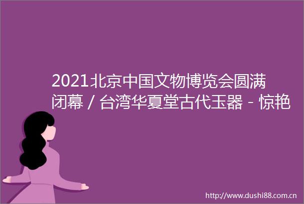 2021北京文物博览会圆满闭幕／台湾华夏堂古代玉器－惊艳展出亮相北京