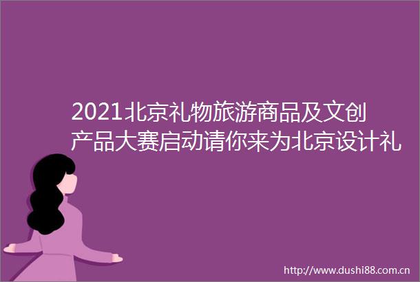 2021北京礼物旅游商品及文创产品大赛启动请你来为北京设计礼物