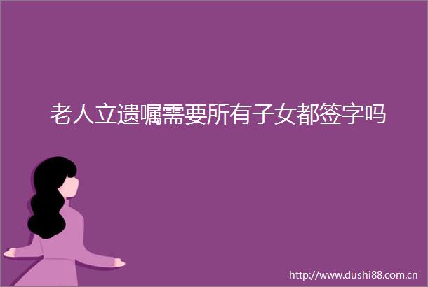 老人立遗嘱需要所有子女都签字吗
