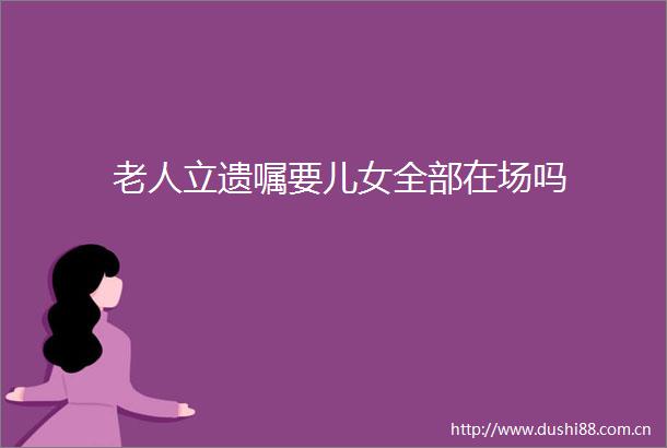 老人立遗嘱要儿女全部在场吗