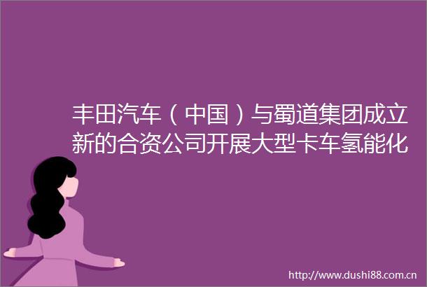 丰田汽车（）与蜀道集团成立新的合资公司开展大型卡车氢能化推广运用等业务