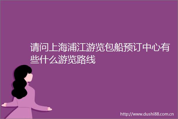 请问上海浦江游览包船预订中心有些什么游览路线