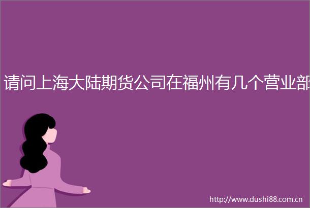 请问上海大陆期货公司在福州有几个营业部