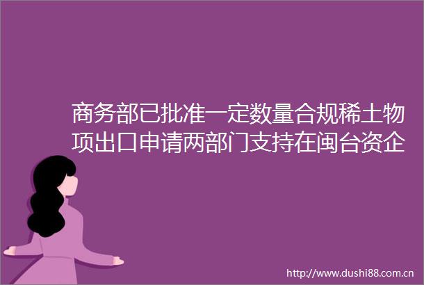 商务部已批准一定数量合规稀土物项出口申请两部门支持在闽台资企业大陆上市