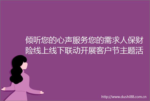 倾听您的心声服务您的需求人保财险线上线下联动开展客户节主题活动