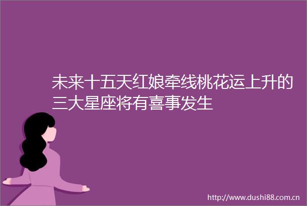 未来十五天红娘牵线桃花运上升的三大星座将有喜事发生