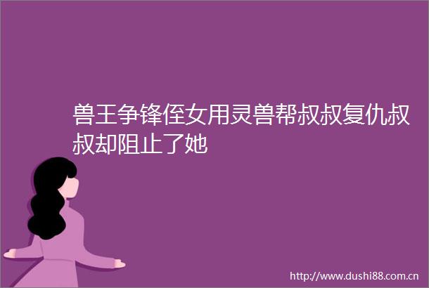 兽王争锋侄女用灵兽帮叔叔复仇叔叔却阻止了她
