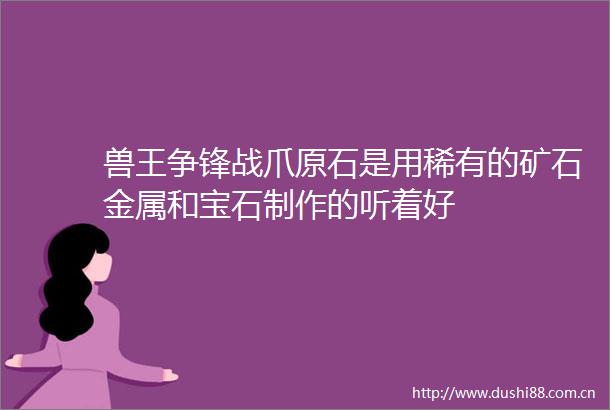 兽王争锋战爪原石是用稀有的矿石金属和宝石制作的听着好