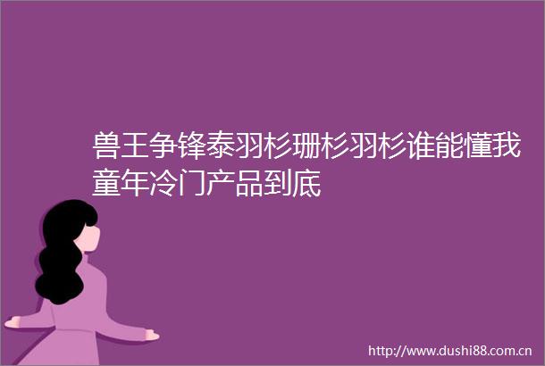 兽王争锋泰羽杉珊杉羽杉谁能懂我童年冷门产品到底