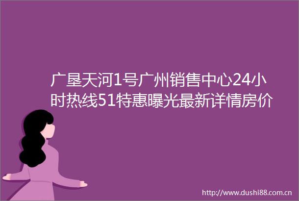 广垦天河1号广州销售中心24小时热线51特惠最新详情房价