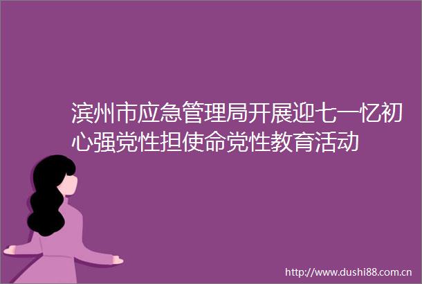 滨州市应急管理局开展迎七一忆初心强党性担使命党性教育活动