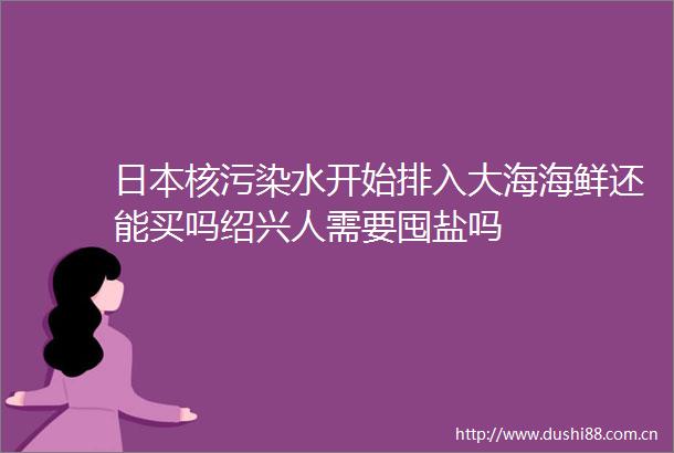 核污染水开始排入大海海鲜还能买吗绍兴人需要囤盐吗