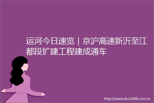 运河今日速览｜京沪高速新沂至江都段扩建工程建成通车