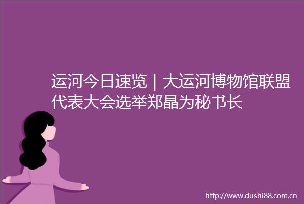 运河今日速览｜大运河博物馆联盟代表大会选举郑晶为秘书长