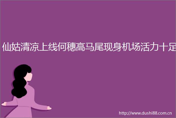 仙姑清凉上线何穗高马尾现身机场活力十足