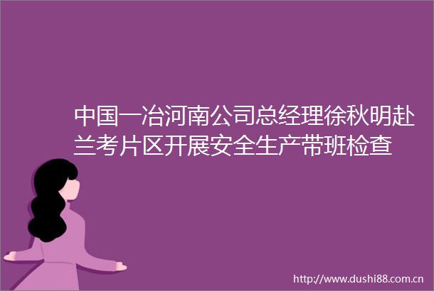 一冶河南公司总经理徐秋明赴兰考片区开展安全生产带班检查
