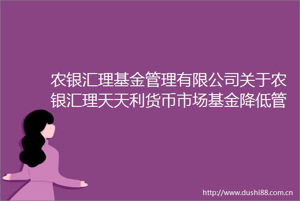 农银汇理基金管理有限公司关于农银汇理天天利货币市场基金降低管理费率并修改基金合同托管协议等文件的公告
