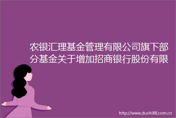 农银汇理基金管理有限公司旗下部分基金关于增加招商银行股份有限公司为代销机构的公告