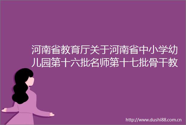 河南省教育厅关于河南省中小学幼儿园第十六批名师第十七批骨干教师名单的公示