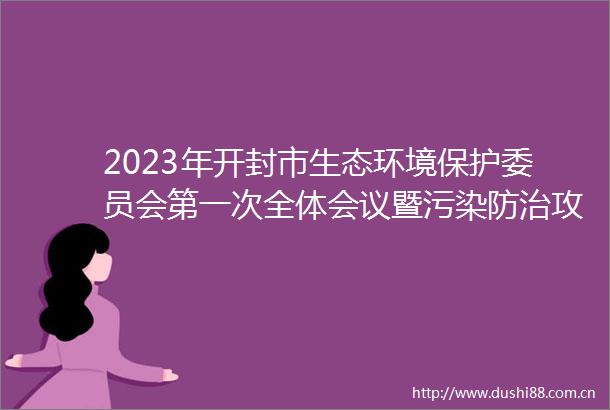 2023年开封市生态环境保护委员会第一次全体会议暨污染防治攻坚工作部署会召开以高质量生态环境保障开封高质量发展