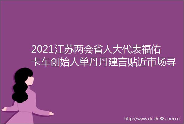 2021江苏两会省人大代表福佑卡车创始人单丹丹建言贴近市场寻找好项目