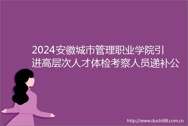 2024安徽城市管理职业学院引进高层次人才体检考察人员递补公告