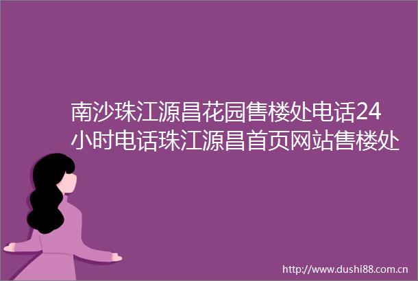 南沙珠江源昌花园售楼处电话24小时电话珠江源昌首页网站售楼处楼盘详情