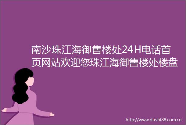 南沙珠江海御售楼处24H电话首页网站欢迎您珠江海御售楼处楼盘详情信息