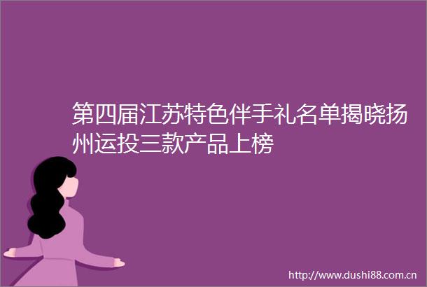 第四届江苏特色伴手礼名单揭晓扬州运投三款产品上榜