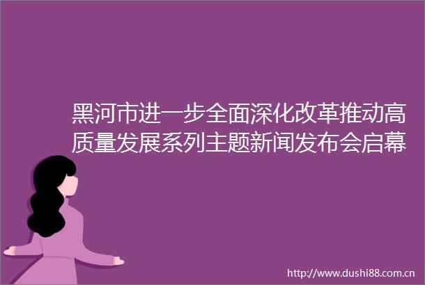 黑河市进一步全面深化改革推动高质量发展系列主题新闻发布会启幕