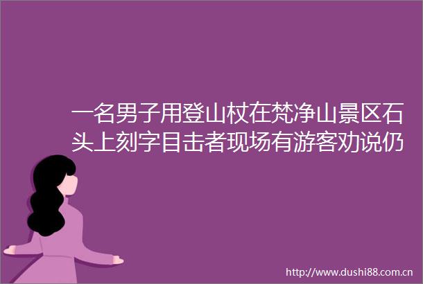 一名男子用登山杖在梵净山景区石头上刻字目击者现场有游客劝说仍未停止
