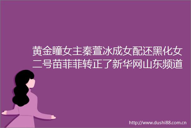 黄金瞳女主秦萱冰成女配还黑化女二号苗菲菲转正了新华网山东频道