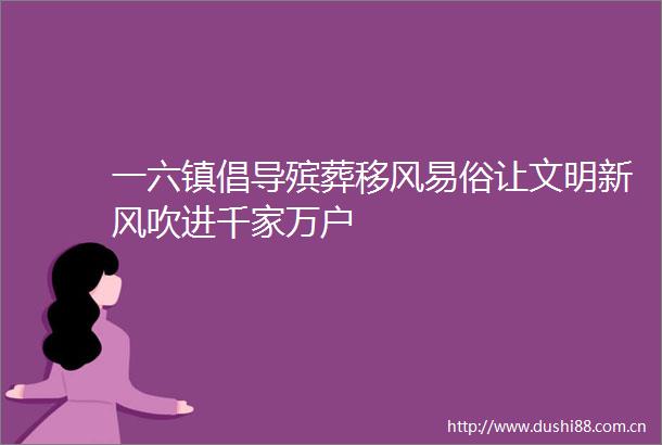 一六镇倡导殡葬移风易俗让文明新风吹进千家万户