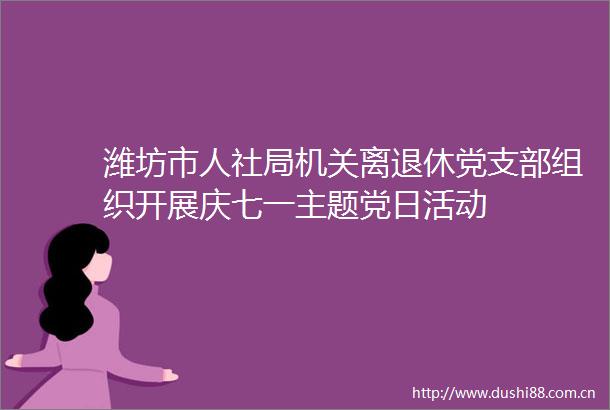 潍坊市人社局机关离退休党支部组织开展庆七一主题党日活动
