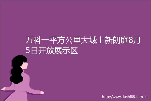 万科一平方公里大城上新朗庭8月5日开放展示区