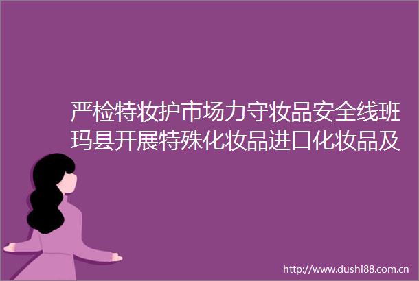 严检特妆护市场力守妆品安全线班玛县开展特殊化妆品进口化妆品及儿童护肤品专项检查
