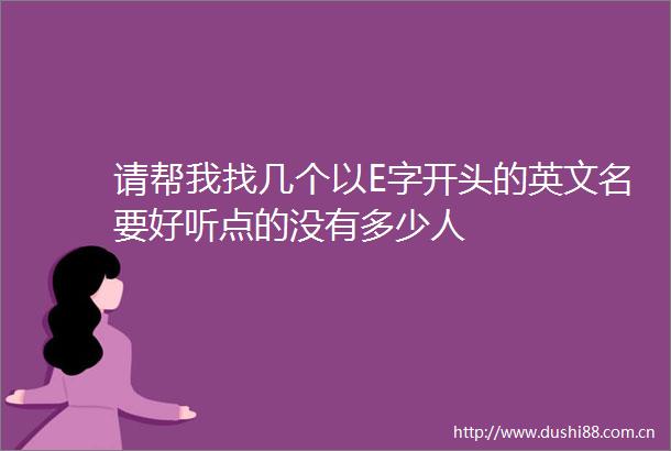 请帮我找几个以E字开头的英文名要好听点的没有多少人