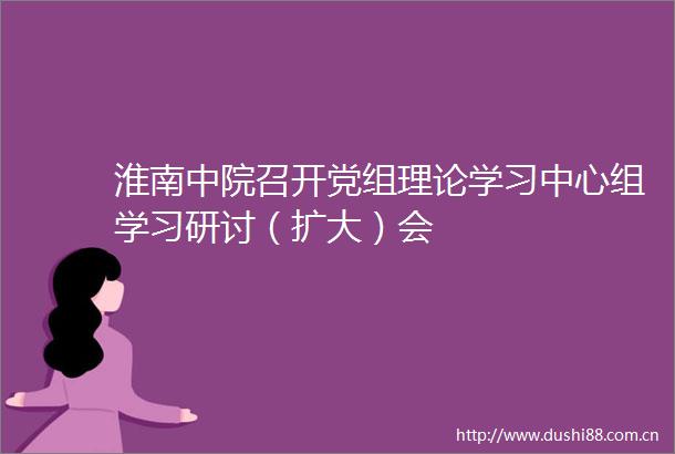 淮南中院召开党组理论学习中心组学习研讨（扩大）会