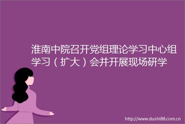 淮南中院召开党组理论学习中心组学习（扩大）会并开展现场研学
