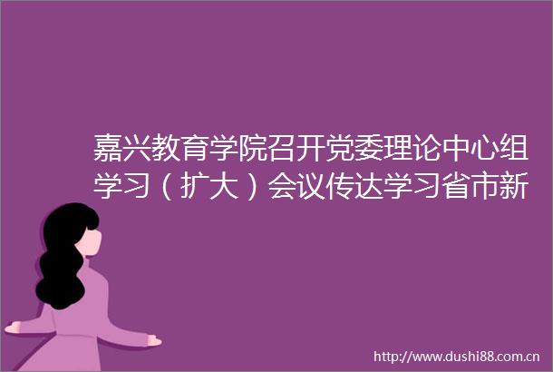 嘉兴教育学院召开党委理论中心组学习（扩大）会议传达学习省市新春第一会精神
