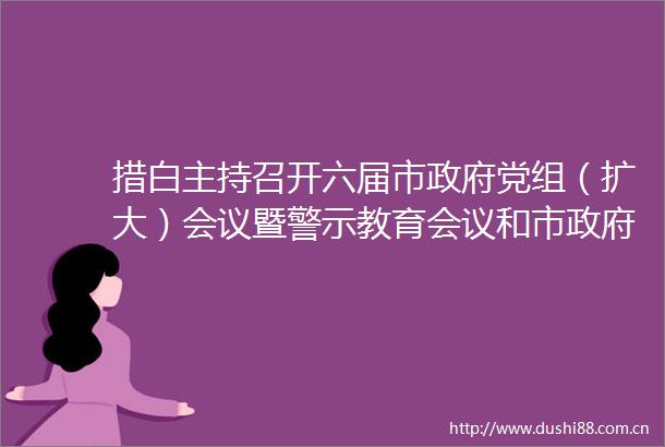 措白主持召开六届市党组（扩大）会议暨警示教育会议和市第51次常务会议