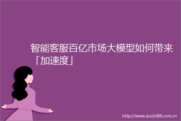 智能客服百亿市场大模型如何带来「加速度」