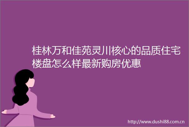 桂林万和佳苑灵川核心的品质住宅楼盘怎么样最新购房优惠