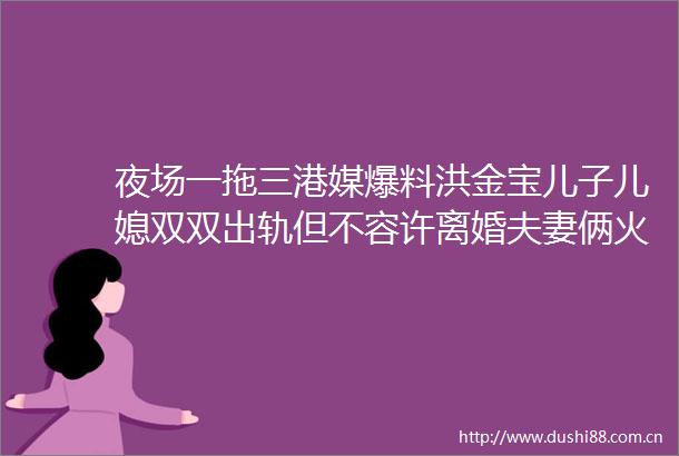 夜场一拖三港媒爆料洪金宝儿子儿媳双双出轨但不容许离婚夫妻俩火速否认传闻对方是好朋友把他当哥哥